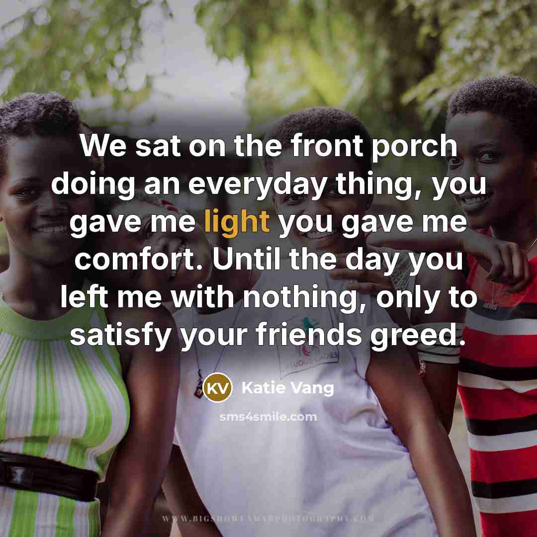 “We sat on the front porch doing an everyday thing, you gave me light you gave me comfort. Until the day you left me with nothing, only to satisfy your friends greed.” quote by Katie Vang