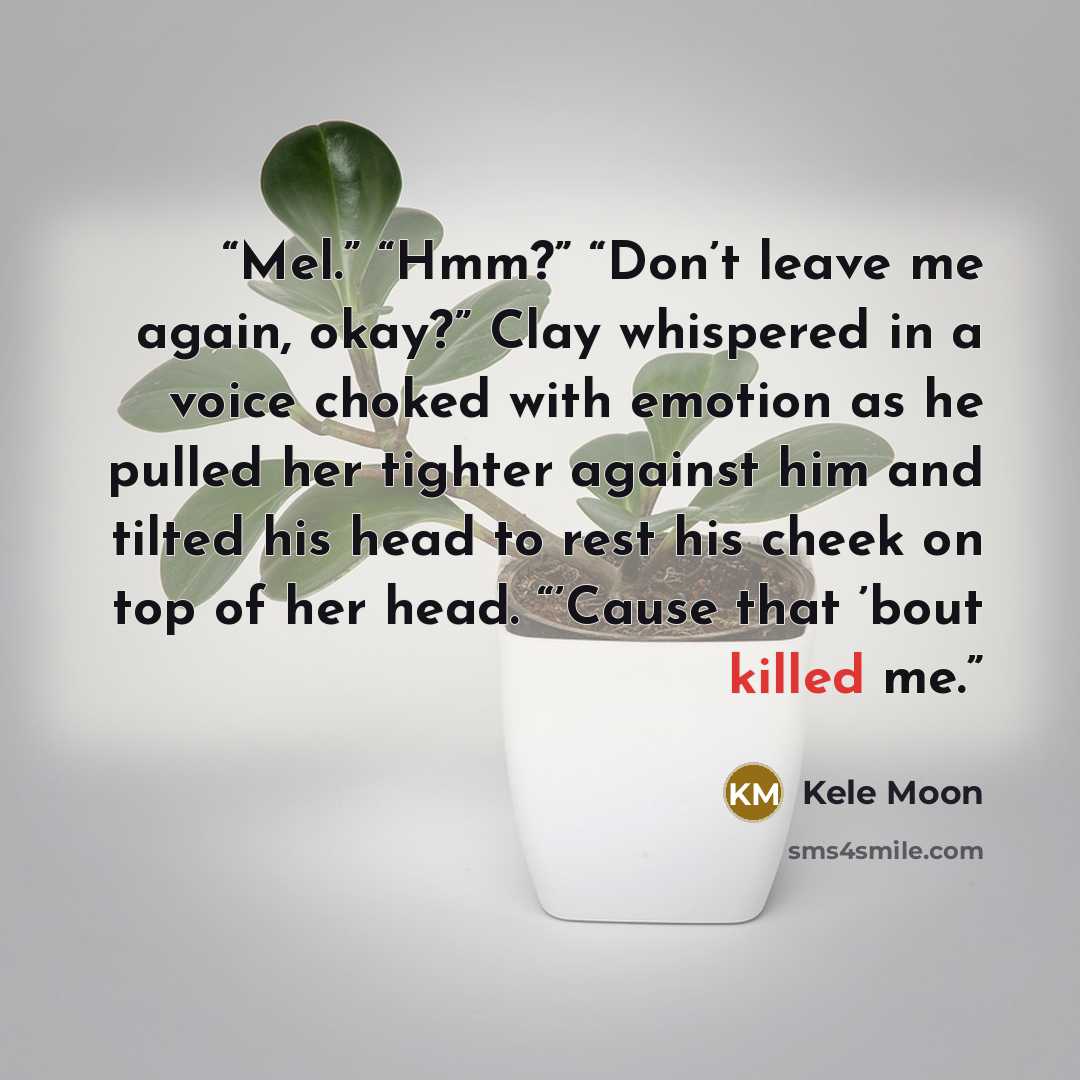 “Mel.” “Hmm?” “Don’t leave me again, okay?” Clay whispered in a voice choked with emotion as he pulled her tighter against him and tilted his head to rest his cheek on top of her head. “’Cause that ’bout killed me.” quote by Kele Moon