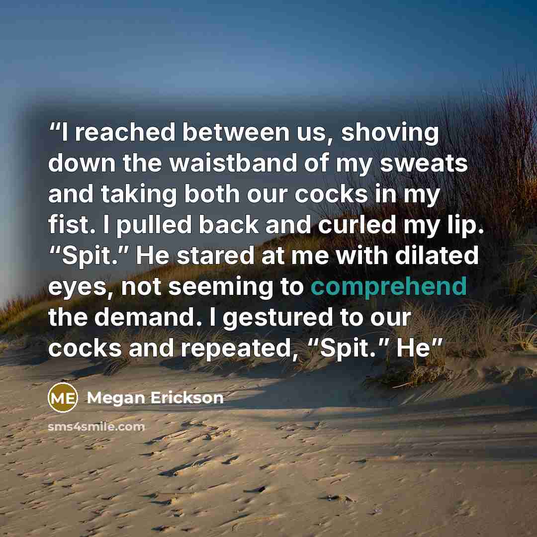 “I reached between us, shoving down the waistband of my sweats and taking both our cocks in my fist. I pulled back and curled my lip. “Spit.” He stared at me with dilated eyes, not seeming to comprehend the demand. I gestured to our cocks and repeated, “Spit.” He” quote by Megan Erickson