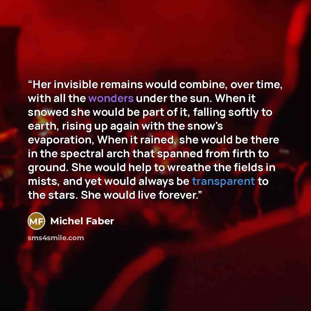 “Her invisible remains would combine, over time, with all the wonders under the sun. When it snowed she would be part of it, falling softly to earth, rising up again with the snow's evaporation, When it rained, she would be there in the spectral arch that spanned from firth to ground. She would…” quote by Michel Faber