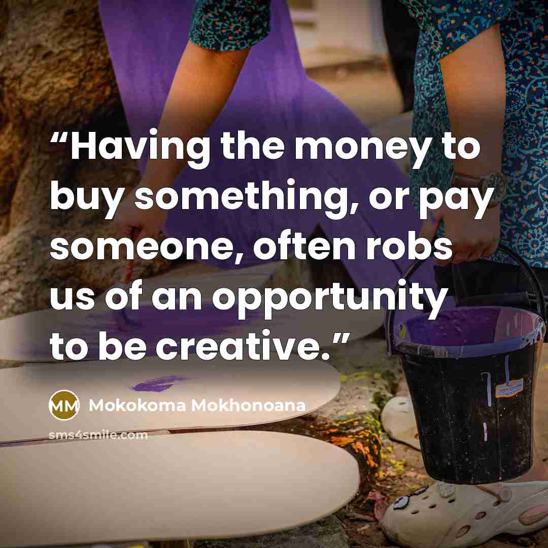 “Having the money to buy something, or pay someone, often robs us of an opportunity to be creative.” quote by Mokokoma Mokhonoana