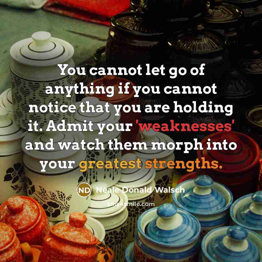 “You cannot let go of anything if you cannot notice that you are holding it. Admit your 'weaknesses' and watch them morph into your greatest strengths.” quote by Neale Donald Walsch