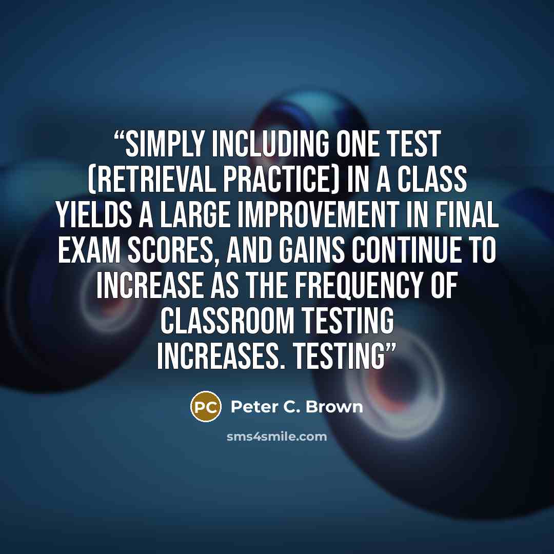 “Simply including one test (retrieval practice) in a class yields a large improvement in final exam scores, and gains continue to increase as the frequency of classroom testing increases. Testing” quote by Peter C. Brown