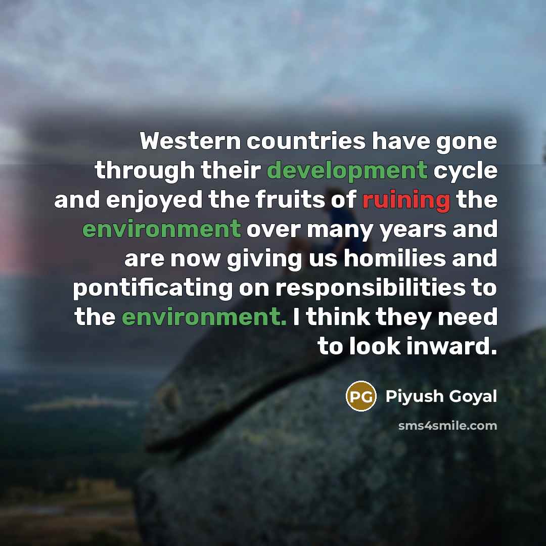 “Western countries have gone through their development cycle and enjoyed the fruits of ruining the environment over many years and are now giving us homilies and pontificating on responsibilities to the environment. I think they need to look inward.” quote by Piyush Goyal