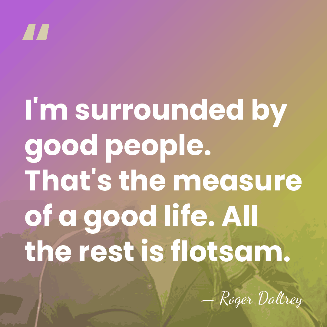 I'm surrounded by good people. That's the measure of a good life.&hellip; - Roger Daltrey