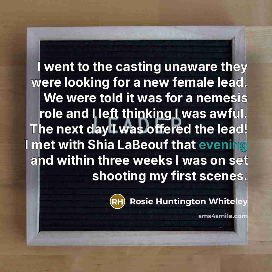 “I went to the casting unaware they were looking for a new female lead. We were told it was for a nemesis role and I left thinking I was awful. The next day I was offered the lead! I met with Shia LaBeouf that evening and within three weeks I was on set shooting my first scenes.” quote by Rosie Huntington Whiteley