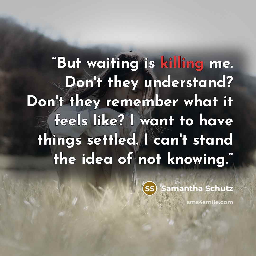 “But waiting is killing me. Don't they understand? Don't they remember what it feels like? I want to have things settled. I can't stand the idea of not knowing.” quote by Samantha Schutz