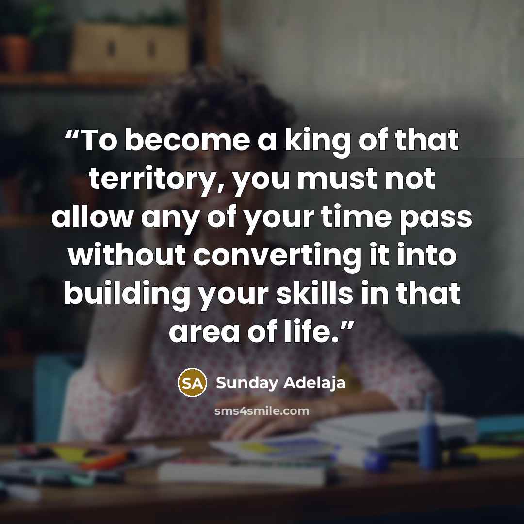 “To become a king of that territory, you must not allow any of your time pass without converting it into building your skills in that area of life.” quote by Sunday Adelaja