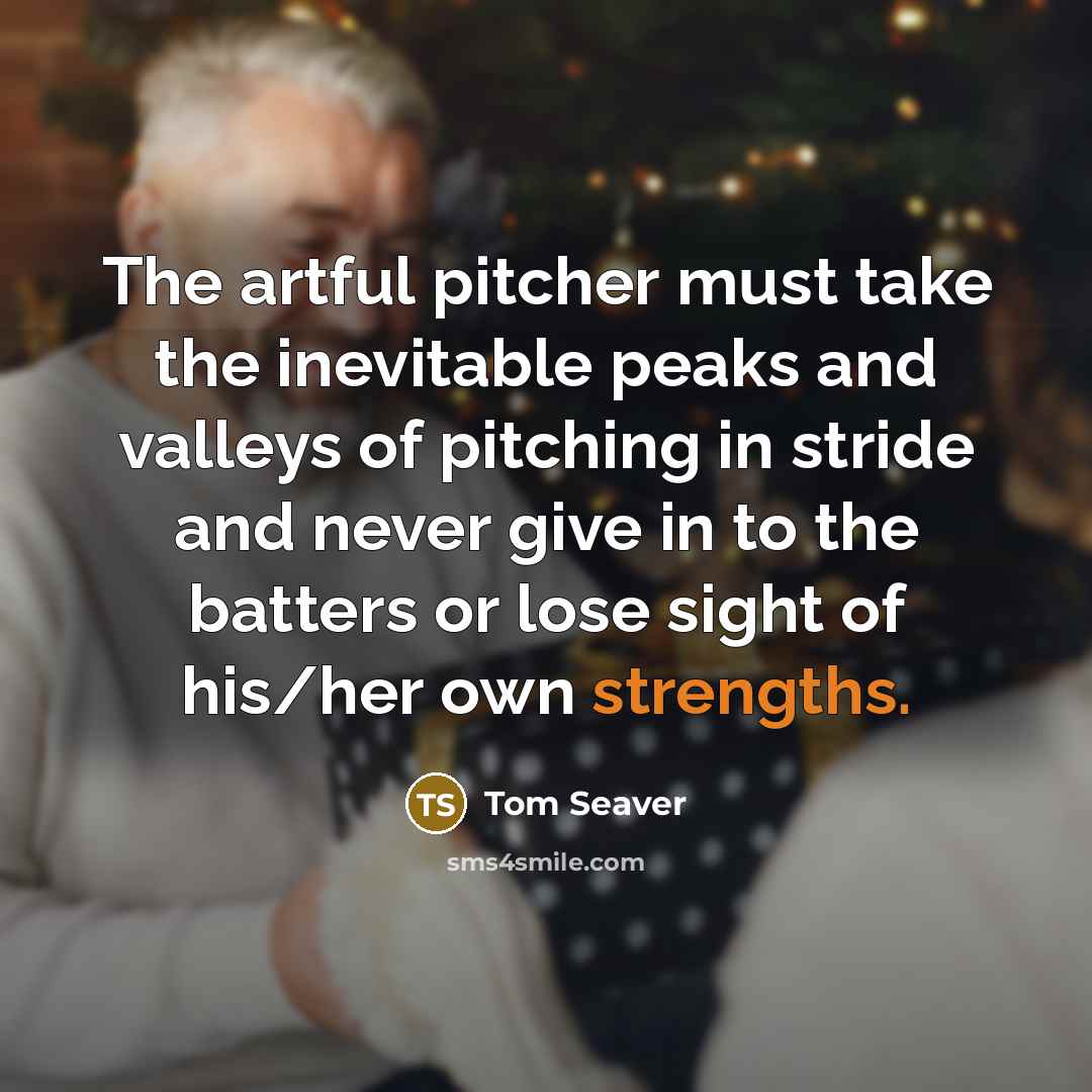 “The artful pitcher must take the inevitable peaks and valleys of pitching in stride and never give in to the batters or lose sight of his/her own strengths.” quote by Tom Seaver