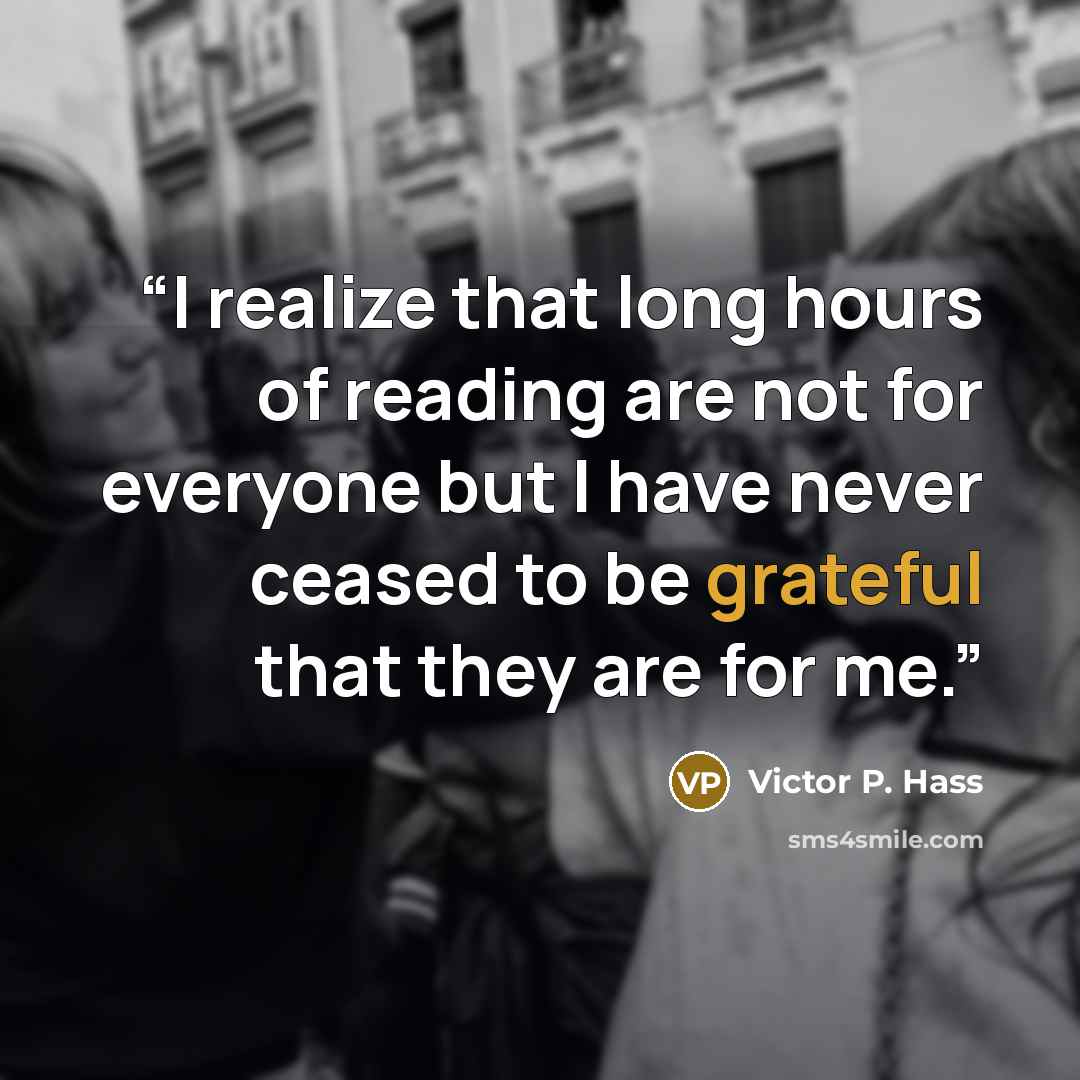 “I realize that long hours of reading are not for everyone but I have never ceased to be grateful that they are for me.” quote by Victor P. Hass