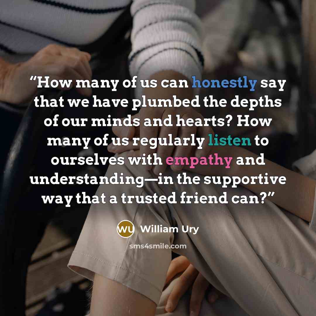 “How many of us can honestly say that we have plumbed the depths of our minds and hearts? How many of us regularly listen to ourselves with empathy and understanding—in the supportive way that a trusted friend can?” quote by William Ury