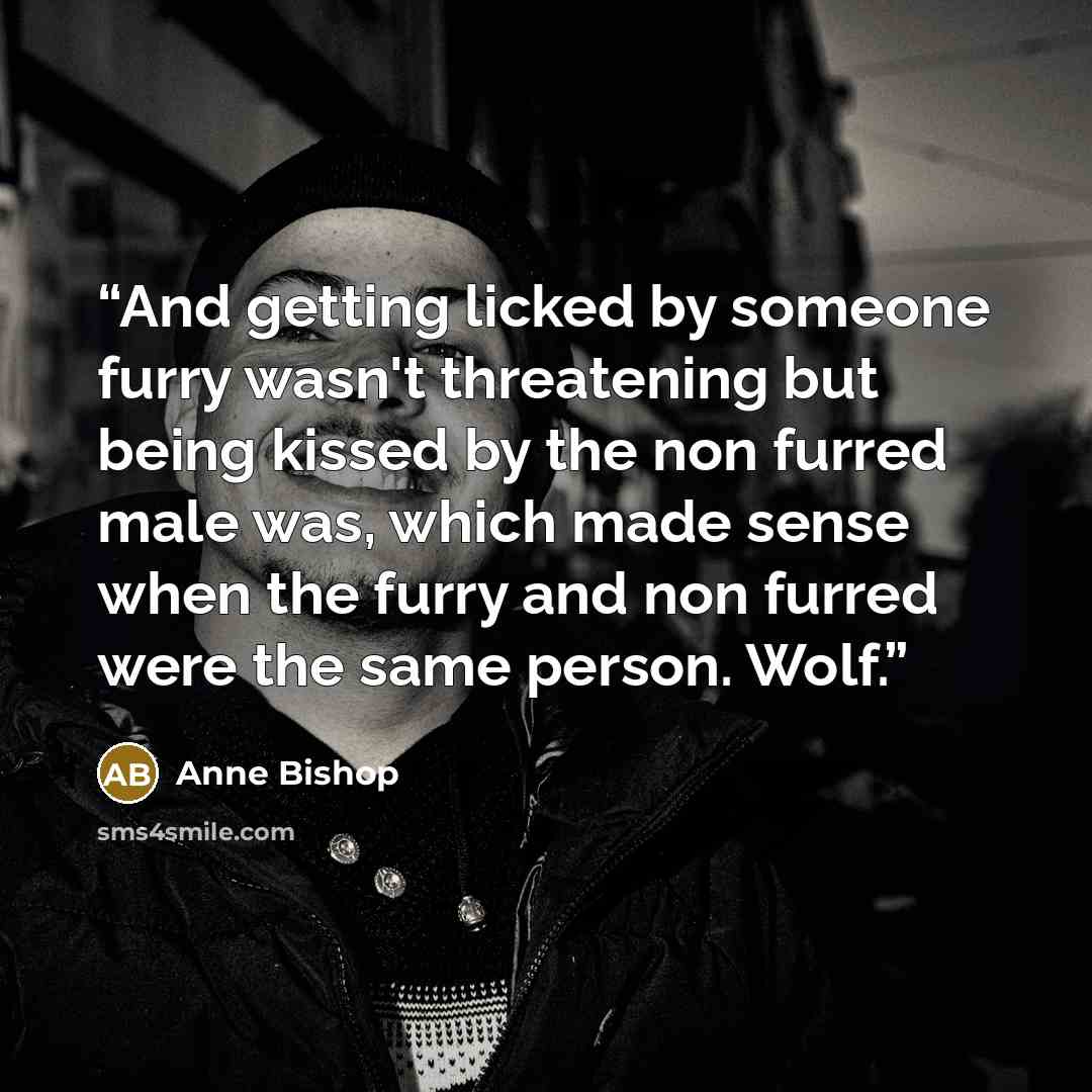 “And getting licked by someone furry wasn't threatening but being kissed by the non furred male was, which made sense when the furry and non furred were the same person. Wolf.” quote by Anne Bishop