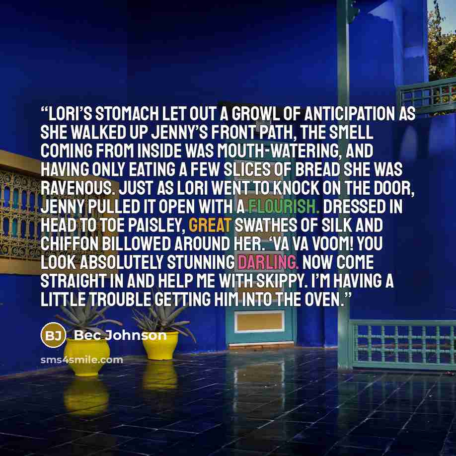 “Lori’s stomach let out a growl of anticipation as she walked up Jenny’s front path, the smell coming from inside was mouth-watering, and having only eating a few slices of bread she was ravenous. Just as Lori went to knock on the door, Jenny pulled it open with a flourish. Dressed in head to toe…” quote by Bec Johnson