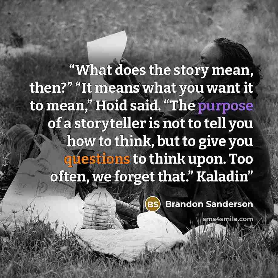 “What does the story mean, then?” “It means what you want it to mean,” Hoid said. “The purpose of a storyteller is not to tell you how to think, but to give you questions to think upon. Too often, we forget that.” Kaladin” quote by Brandon Sanderson