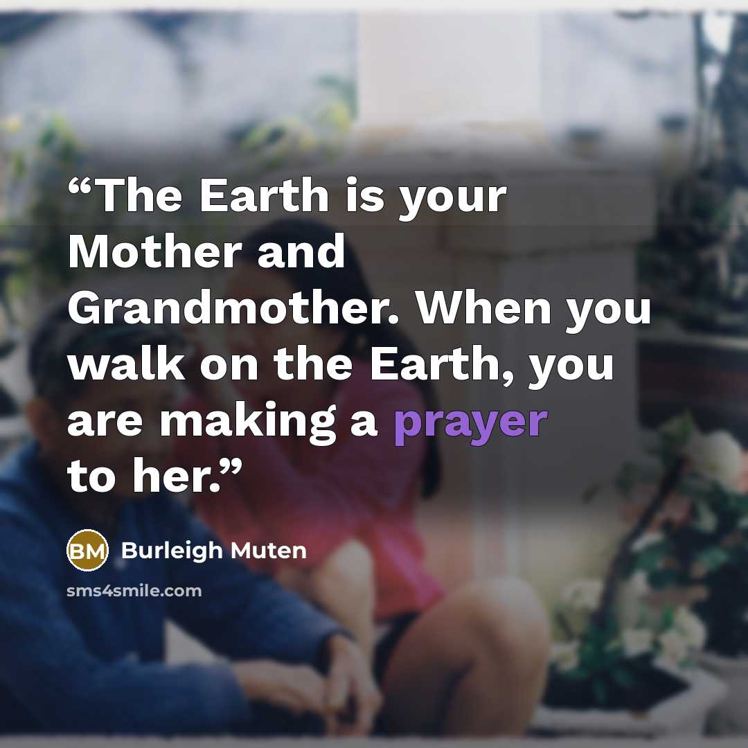 “The Earth is your Mother and Grandmother. When you walk on the Earth, you are making a prayer to her.” quote by Burleigh Muten