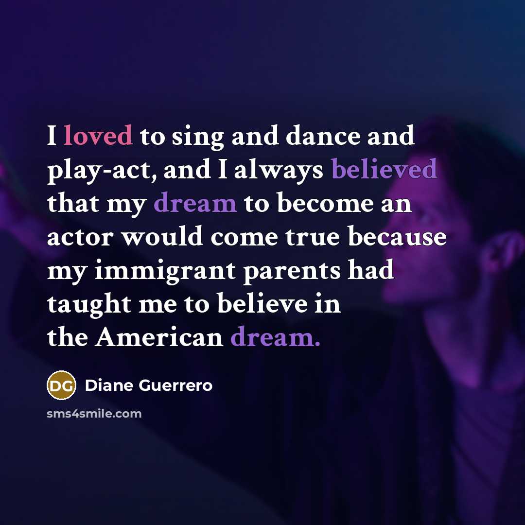 “I loved to sing and dance and play-act, and I always believed that my dream to become an actor would come true because my immigrant parents had taught me to believe in the American dream.” quote by Diane Guerrero