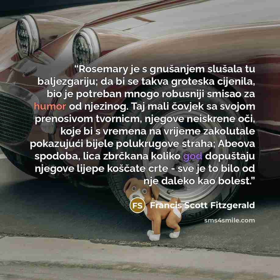 “Rosemary je s gnušanjem slušala tu baljezgariju; da bi se takva groteska cijenila, bio je potreban mnogo robusniji smisao za humor od njezinog. Taj mali čovjek sa svojom prenosivom tvornicm, njegove neiskrene oči, koje bi s vremena na vrijeme zakolutale pokazujući bijele polukrugove straha; Abeova…” quote by Francis Scott Fitzgerald