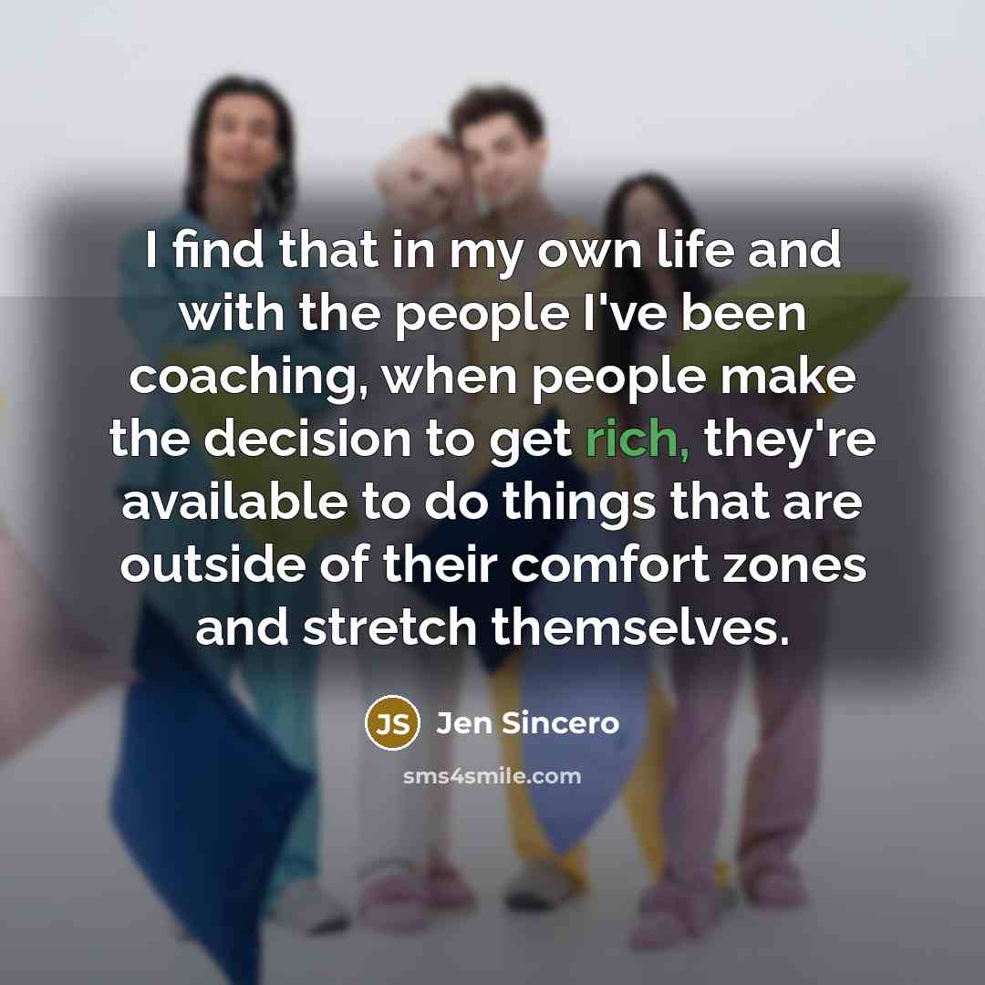“I find that in my own life and with the people I've been coaching, when people make the decision to get rich, they're available to do things that are outside of their comfort zones and stretch themselves.” quote by Jen Sincero