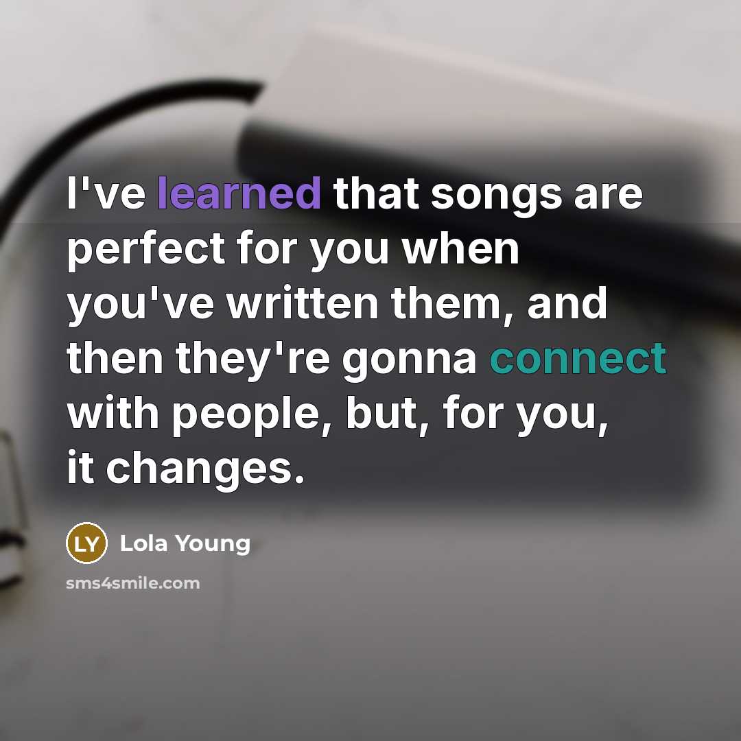“I've learned that songs are perfect for you when you've written them, and then they're gonna connect with people, but, for you, it changes.” quote by Lola Young