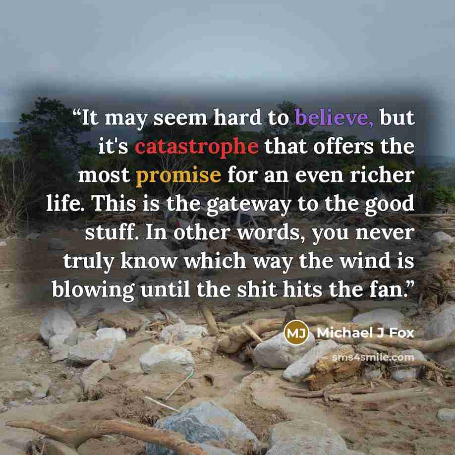 “It may seem hard to believe, but it's catastrophe that offers the most promise for an even richer life. This is the gateway to the good stuff. In other words, you never truly know which way the wind is blowing until the shit hits the fan.” quote by Michael J Fox