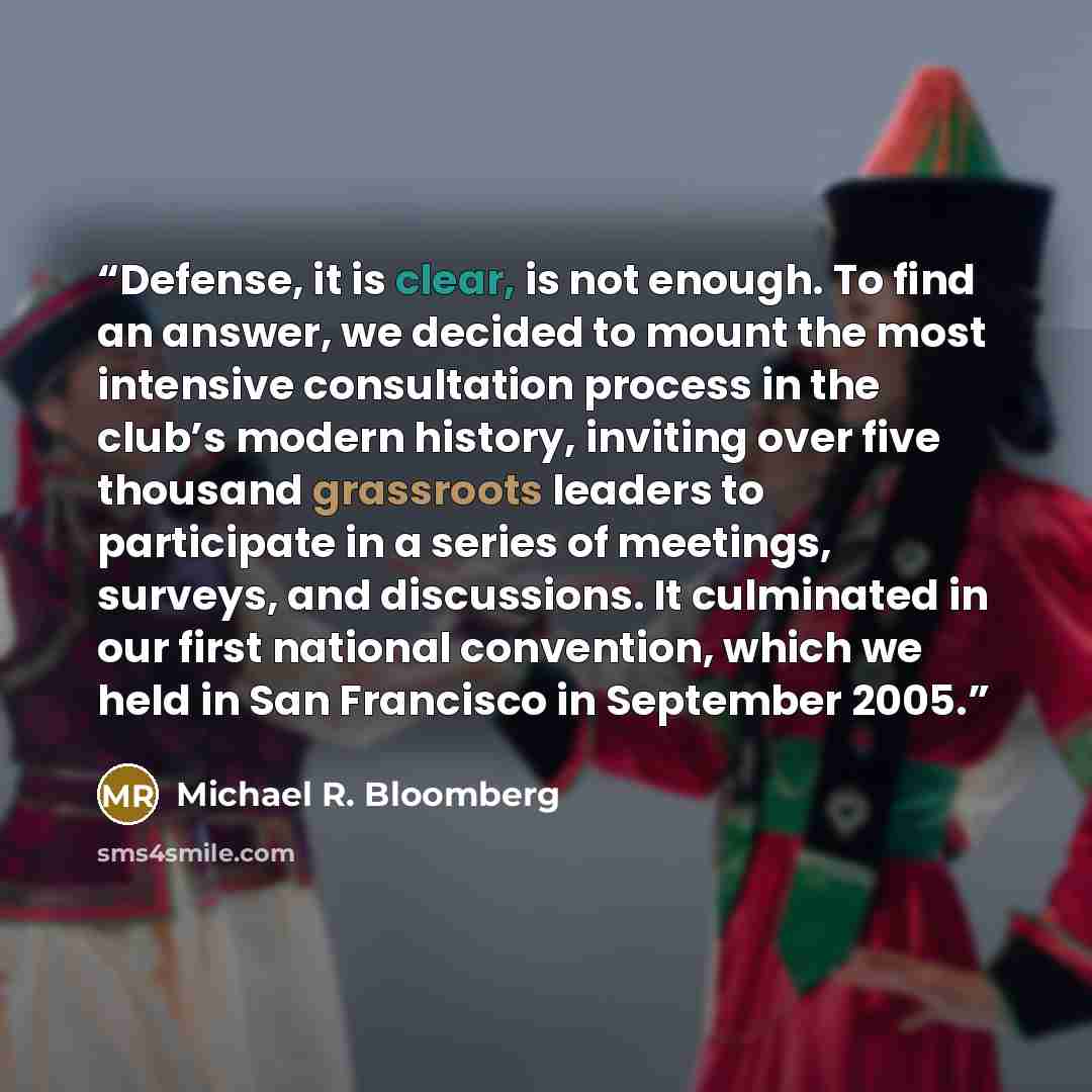 “Defense, it is clear, is not enough. To find an answer, we decided to mount the most intensive consultation process in the club’s modern history, inviting over five thousand grassroots leaders to participate in a series of meetings, surveys, and discussions. It culminated in our first national…” quote by Michael R. Bloomberg