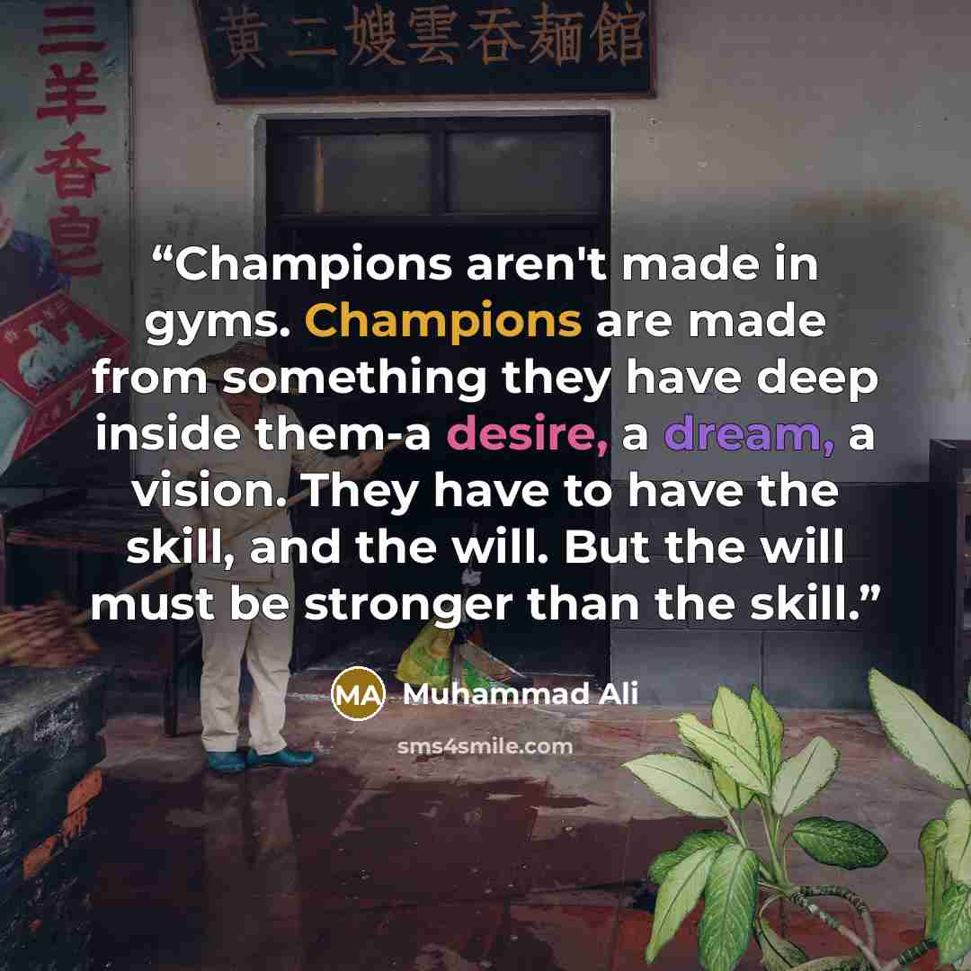 “Champions aren't made in gyms. Champions are made from something they have deep inside them-a desire, a dream, a vision. They have to have the skill, and the will. But the will must be stronger than the skill.” quote by Muhammad Ali