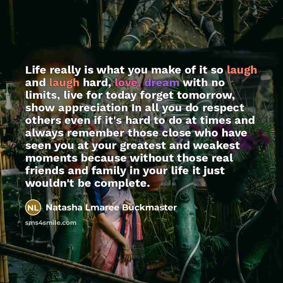 “Life really is what you make of it so laugh and laugh hard, love, dream with no limits, live for today forget tomorrow, show appreciation In all you do respect others even if it's hard to do at times and always remember those close who have seen you at your greatest and weakest moments because…” quote by Natasha Lmaree Buckmaster