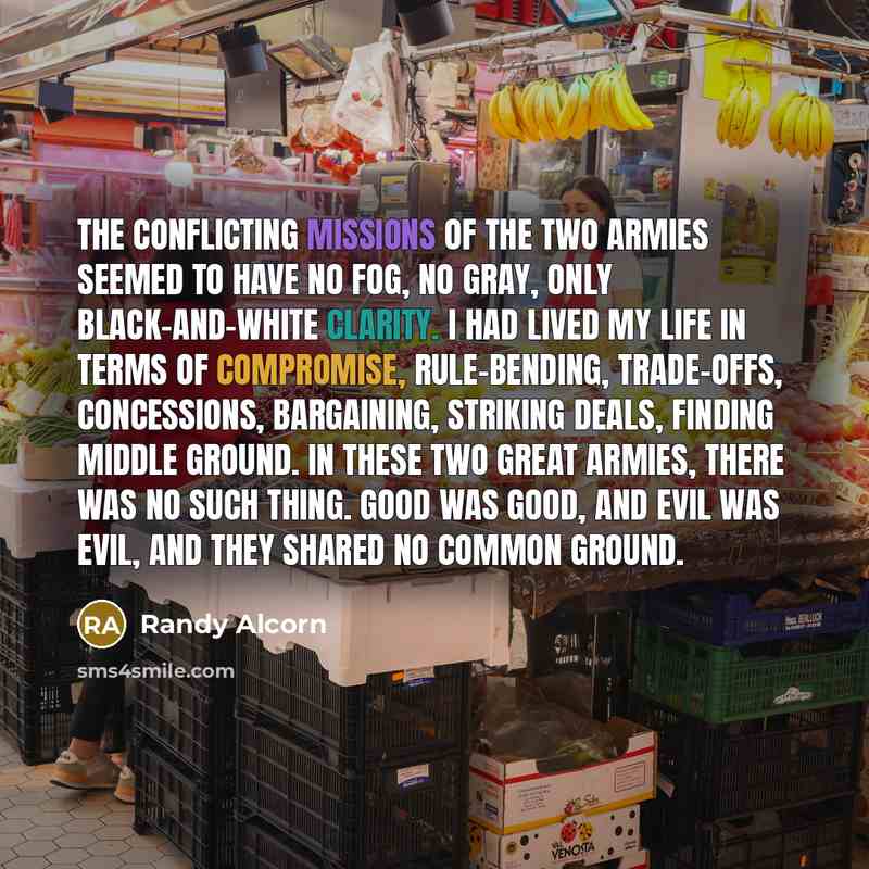 “The conflicting missions of the two armies seemed to have no fog, no gray, only black-and-white clarity. I had lived my life in terms of compromise, rule-bending, trade-offs, concessions, bargaining, striking deals, finding middle ground. In these two great armies, there was no such thing. Good…” quote by Randy Alcorn