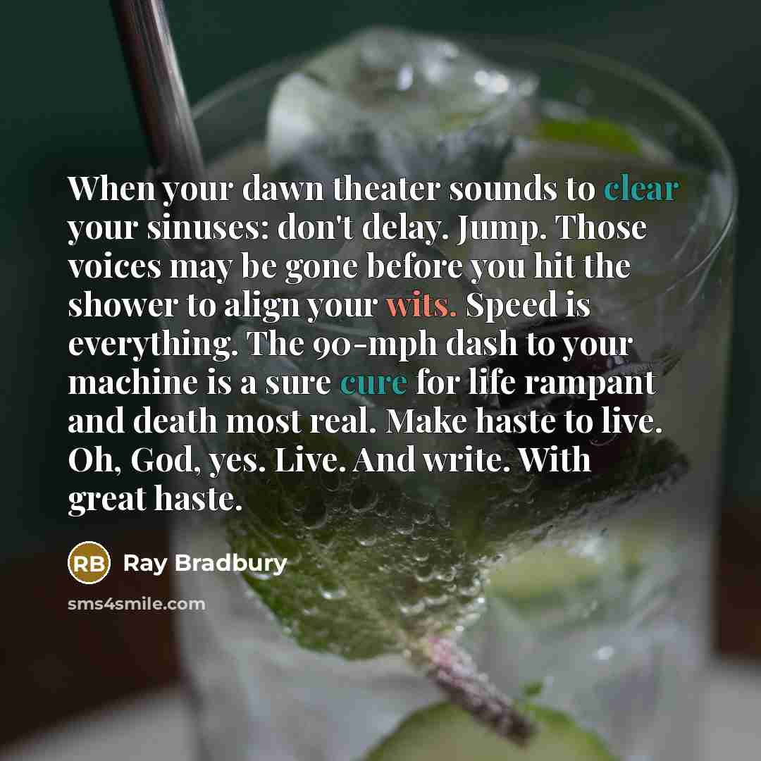 “When your dawn theater sounds to clear your sinuses: don't delay. Jump. Those voices may be gone before you hit the shower to align your wits. Speed is everything. The 90-mph dash to your machine is a sure cure for life rampant and death most real. Make haste to live. Oh, God, yes. Live. And…” quote by Ray Bradbury