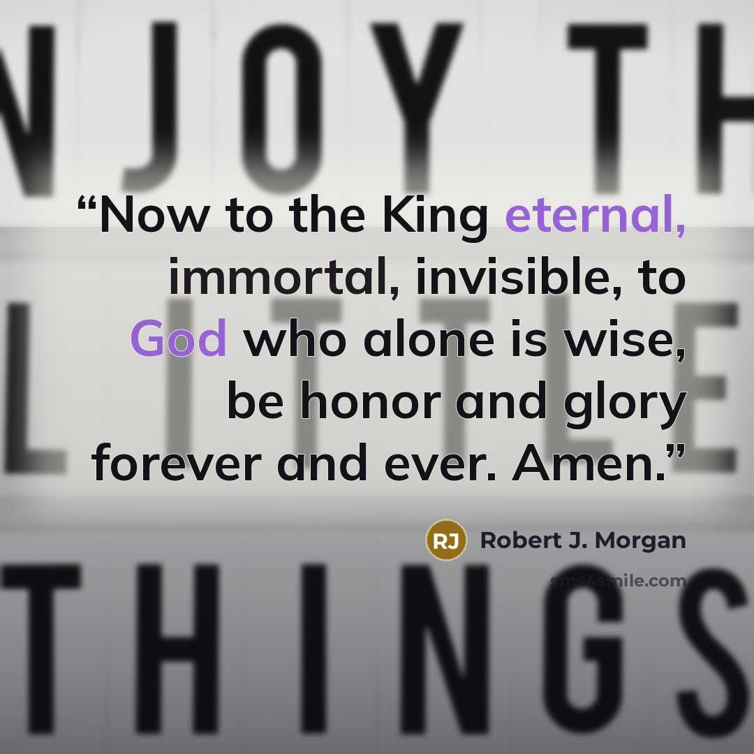 “Now to the King eternal, immortal, invisible, to God who alone is wise, be honor and glory forever and ever. Amen.” quote by Robert J. Morgan