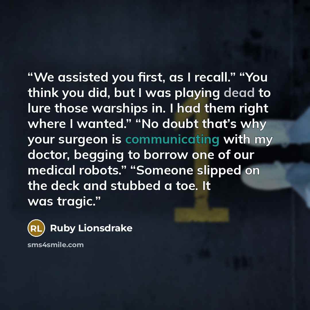 “We assisted you first, as I recall.” “You think you did, but I was playing dead to lure those warships in. I had them right where I wanted.” “No doubt that’s why your surgeon is communicating with my doctor, begging to borrow one of our medical robots.” “Someone slipped on the deck and stubbed a…” quote by Ruby Lionsdrake