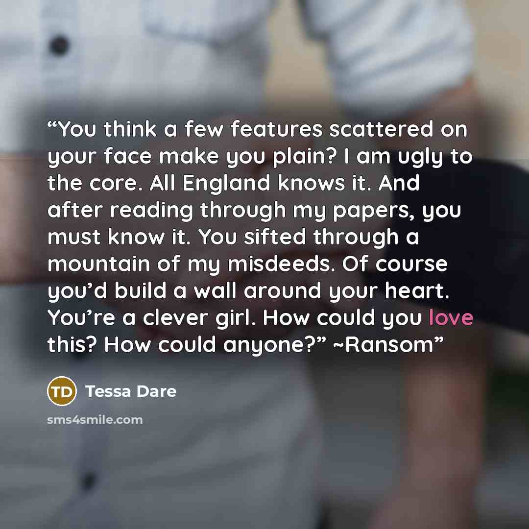 “You think a few features scattered on your face make you plain? I am ugly to the core. All England knows it. And after reading through my papers, you must know it. You sifted through a mountain of my misdeeds. Of course you’d build a wall around your heart. You’re a clever girl. How could you love…” quote by Tessa Dare