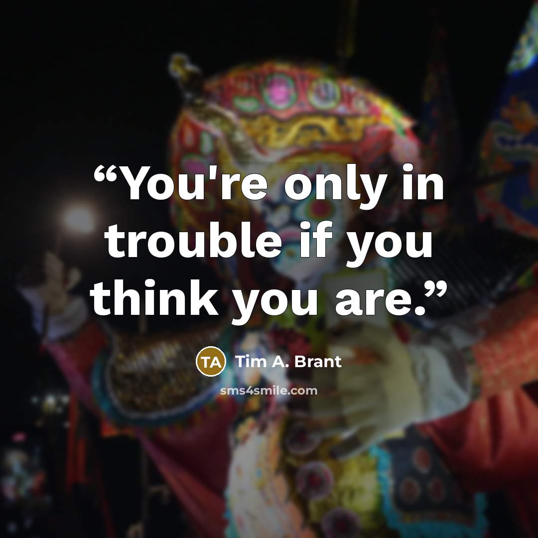 “You're only in trouble if you think you are.” quote by Tim A. Brant