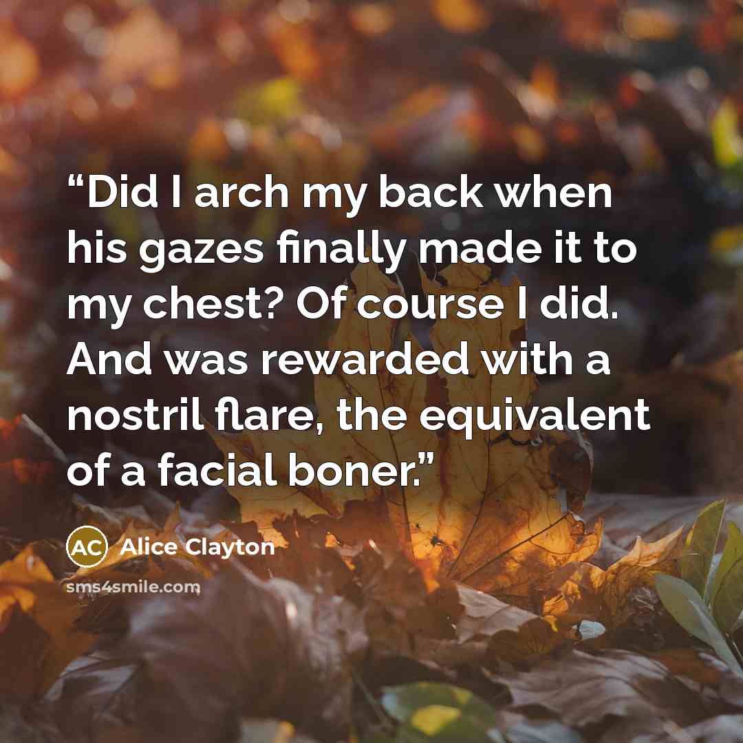 “Did I arch my back when his gazes finally made it to my chest? Of course I did. And was rewarded with a nostril flare, the equivalent of a facial boner.” quote by Alice Clayton
