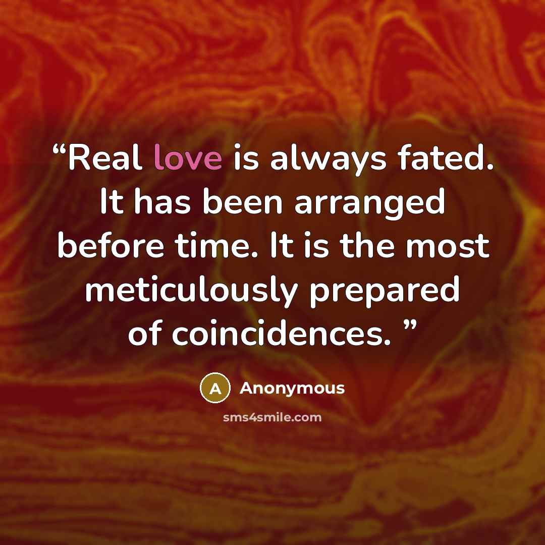 “Real love is always fated. It has been arranged before time. It is the most meticulously prepared of coincidences.” quote by Anonymous