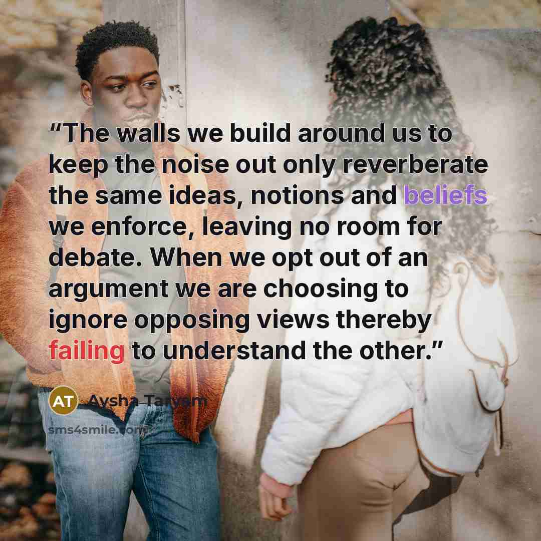 “The walls we build around us to keep the noise out only reverberate the same ideas, notions and beliefs we enforce, leaving no room for debate. When we opt out of an argument we are choosing to ignore opposing views thereby failing to understand the other.” quote by Aysha Taryam