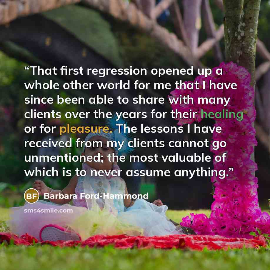 “That first regression opened up a whole other world for me that I have since been able to share with many clients over the years for their healing or for pleasure. The lessons I have received from my clients cannot go unmentioned; the most valuable of which is to never assume anything.” quote by Barbara Ford-Hammond