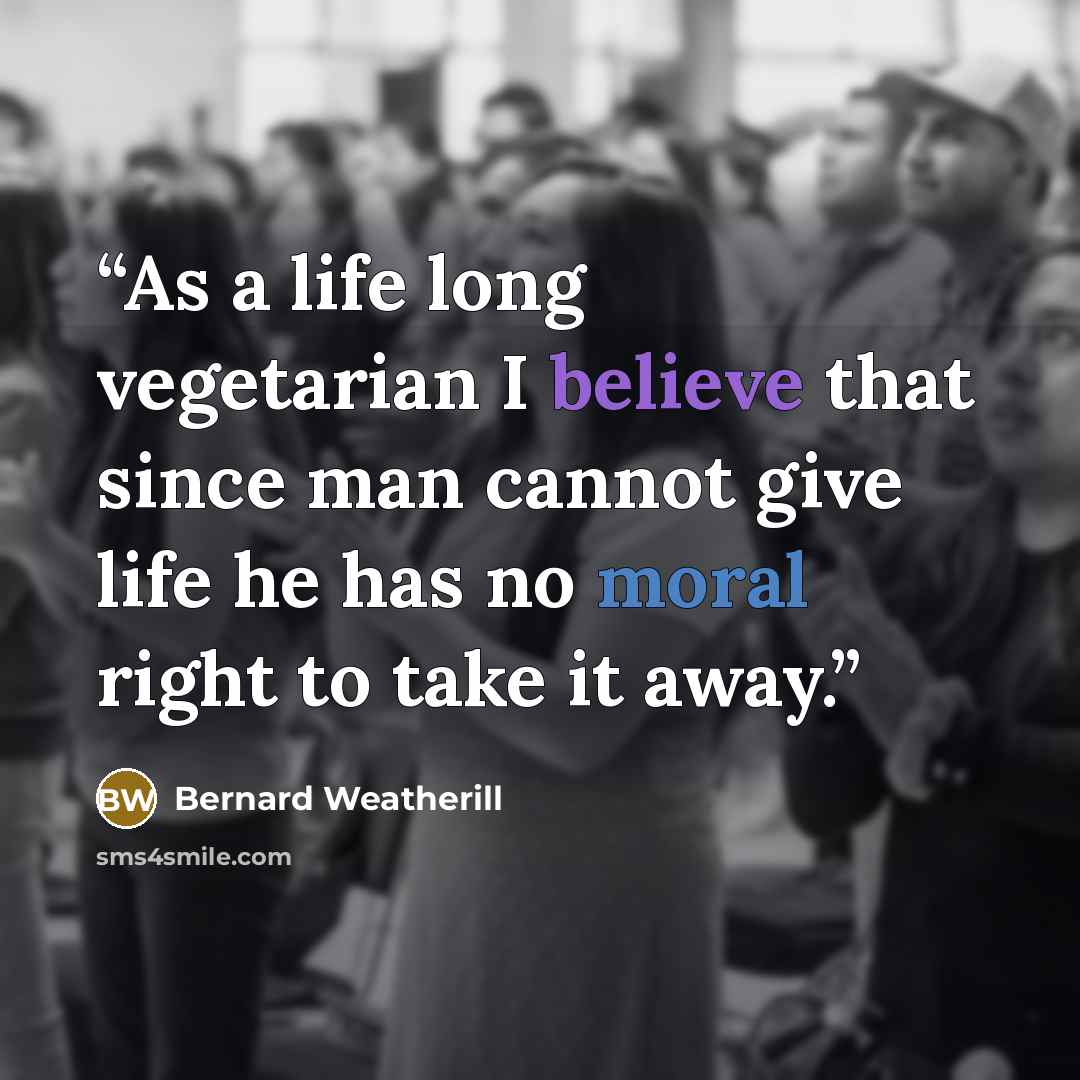 “As a life long vegetarian I believe that since man cannot give life he has no moral right to take it away.” quote by Bernard Weatherill