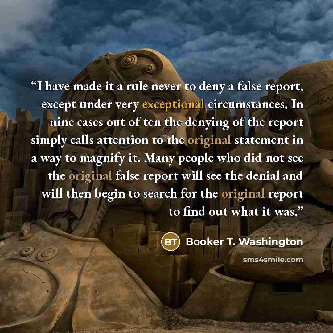 “I have made it a rule never to deny a false report, except under very exceptional circumstances. In nine cases out of ten the denying of the report simply calls attention to the original statement in a way to magnify it. Many people who did not see the original false report will see the denial and…” quote by Booker T. Washington