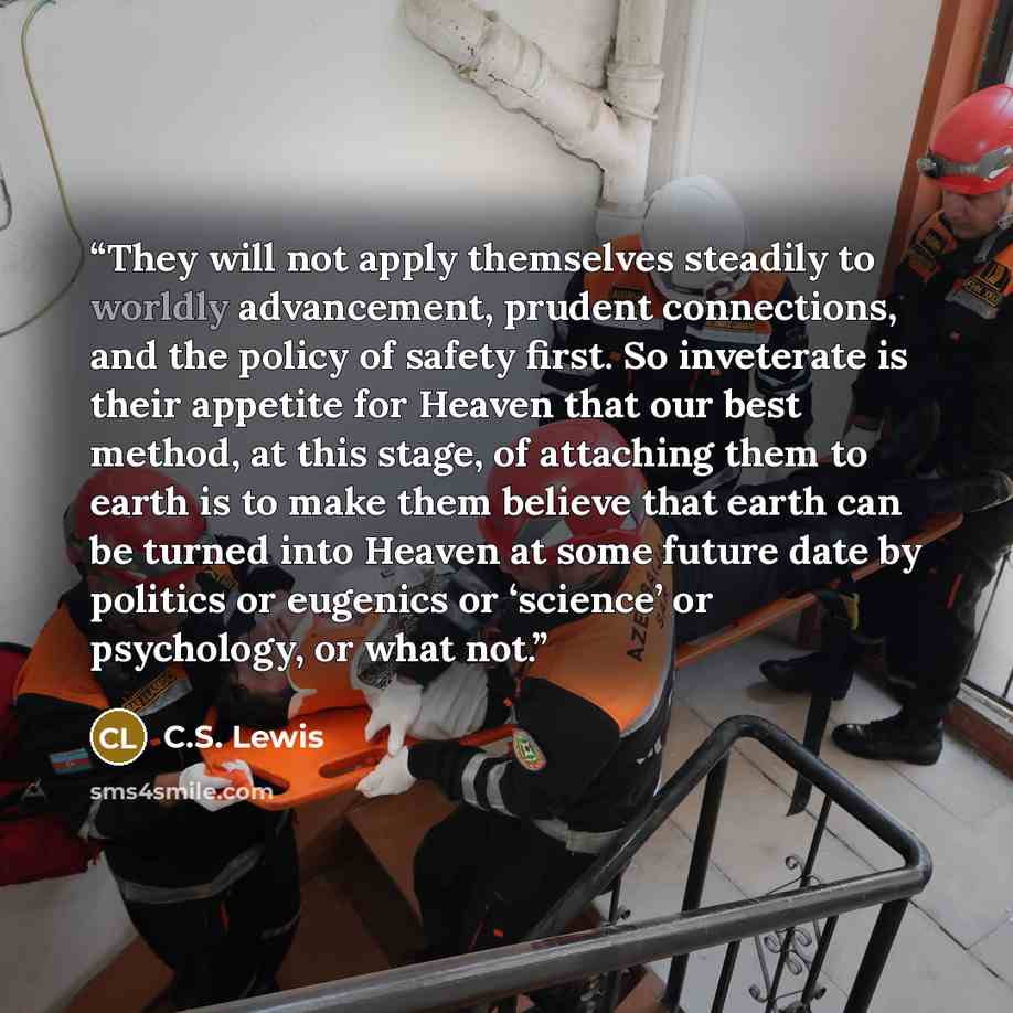 “They will not apply themselves steadily to worldly advancement, prudent connections, and the policy of safety first. So inveterate is their appetite for Heaven that our best method, at this stage, of attaching them to earth is to make them believe that earth can be turned into Heaven at some…” quote by C.S. Lewis