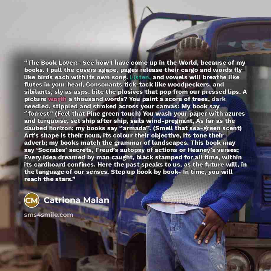“The Book Lover:- See how I have come up in the World, because of my books. I pull the covers agape, pages release their cargo and words fly like birds each with its own song. Listen, and vowels will breathe like flutes in your head, Consonants tick-tack like woodpeckers, and sibilants, sly as…” quote by Catriona Malan