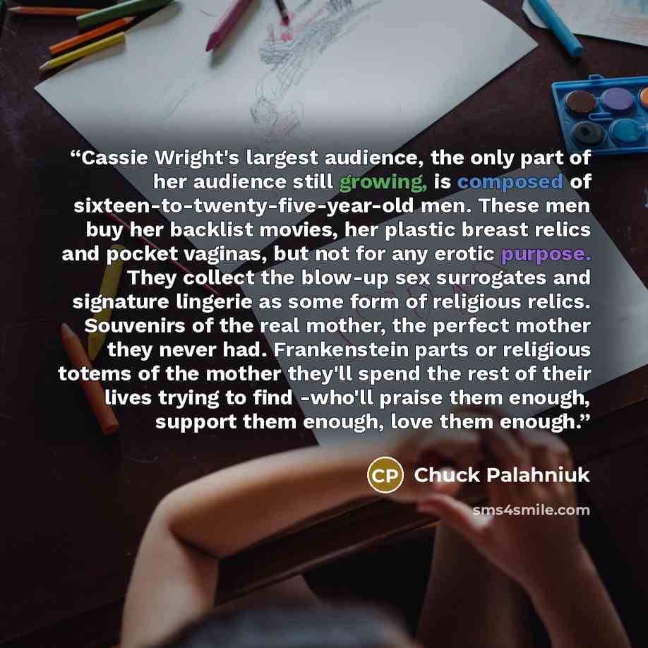 “Cassie Wright's largest audience, the only part of her audience still growing, is composed of sixteen-to-twenty-five-year-old men. These men buy her backlist movies, her plastic breast relics and pocket vaginas, but not for any erotic purpose. They collect the blow-up sex surrogates and signature…” quote by Chuck Palahniuk