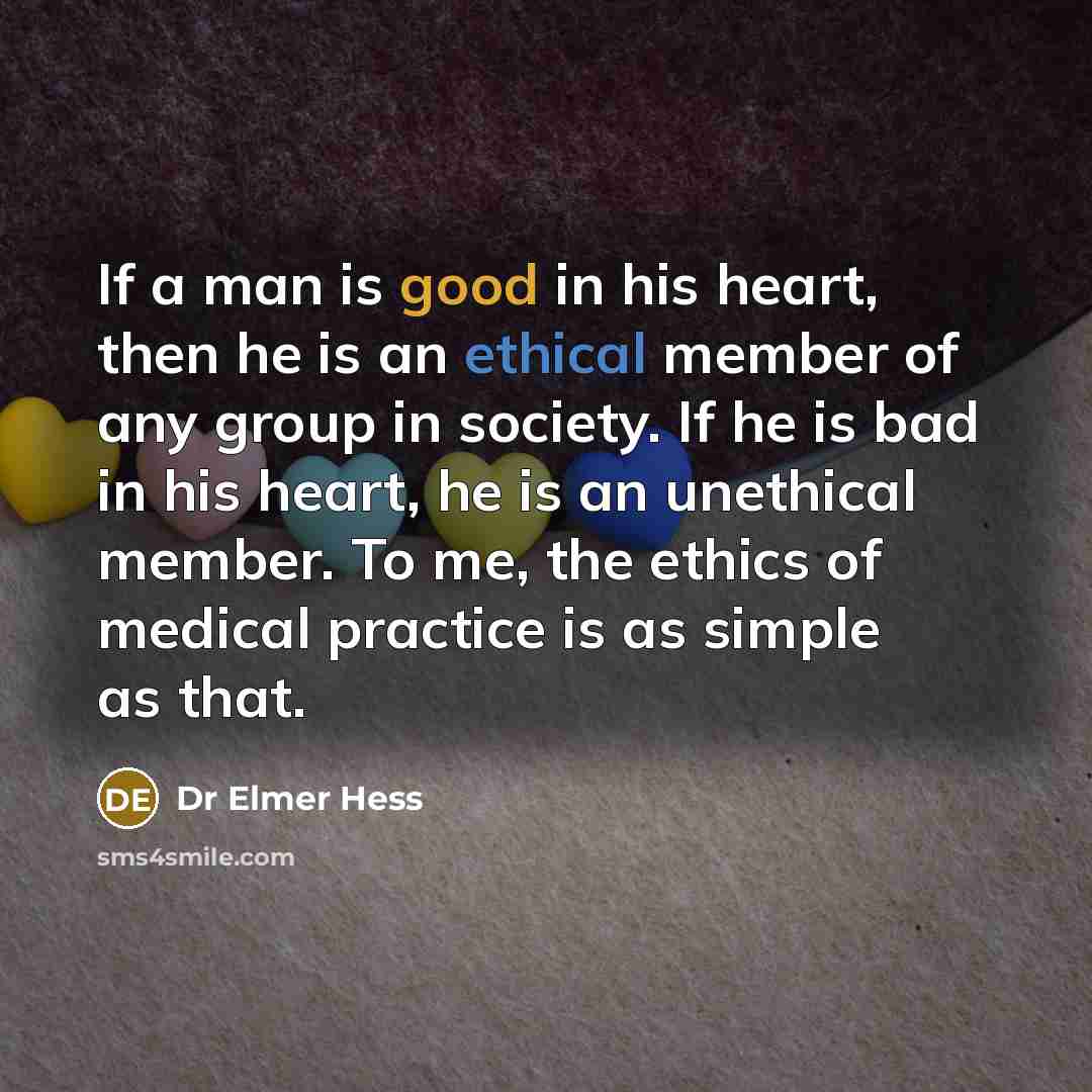 “If a man is good in his heart, then he is an ethical member of any group in society. If he is bad in his heart, he is an unethical member. To me, the ethics of medical practice is as simple as that.” quote by Dr Elmer Hess