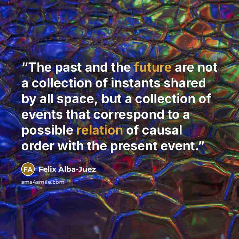 “The past and the future are not a collection of instants shared by all space, but a collection of events that correspond to a possible relation of causal order with the present event.” quote by Felix Alba-Juez