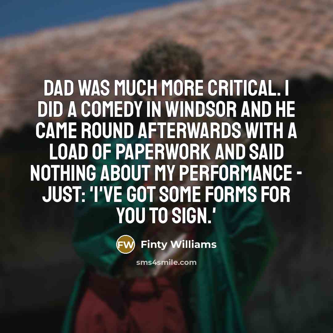 “Dad was much more critical. I did a comedy in Windsor and he came round afterwards with a load of paperwork and said nothing about my performance - just: 'I've got some forms for you to sign.'” quote by Finty Williams