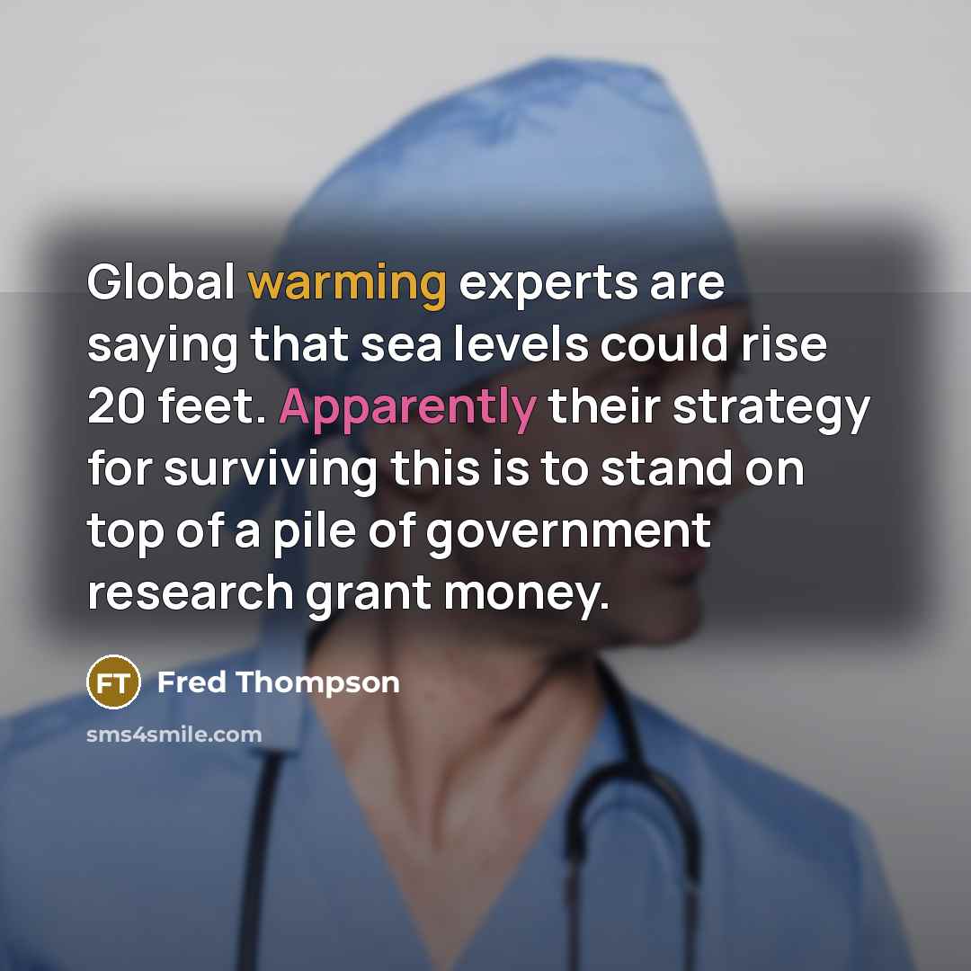 “Global warming experts are saying that sea levels could rise 20 feet. Apparently their strategy for surviving this is to stand on top of a pile of government research grant money.” quote by Fred Thompson