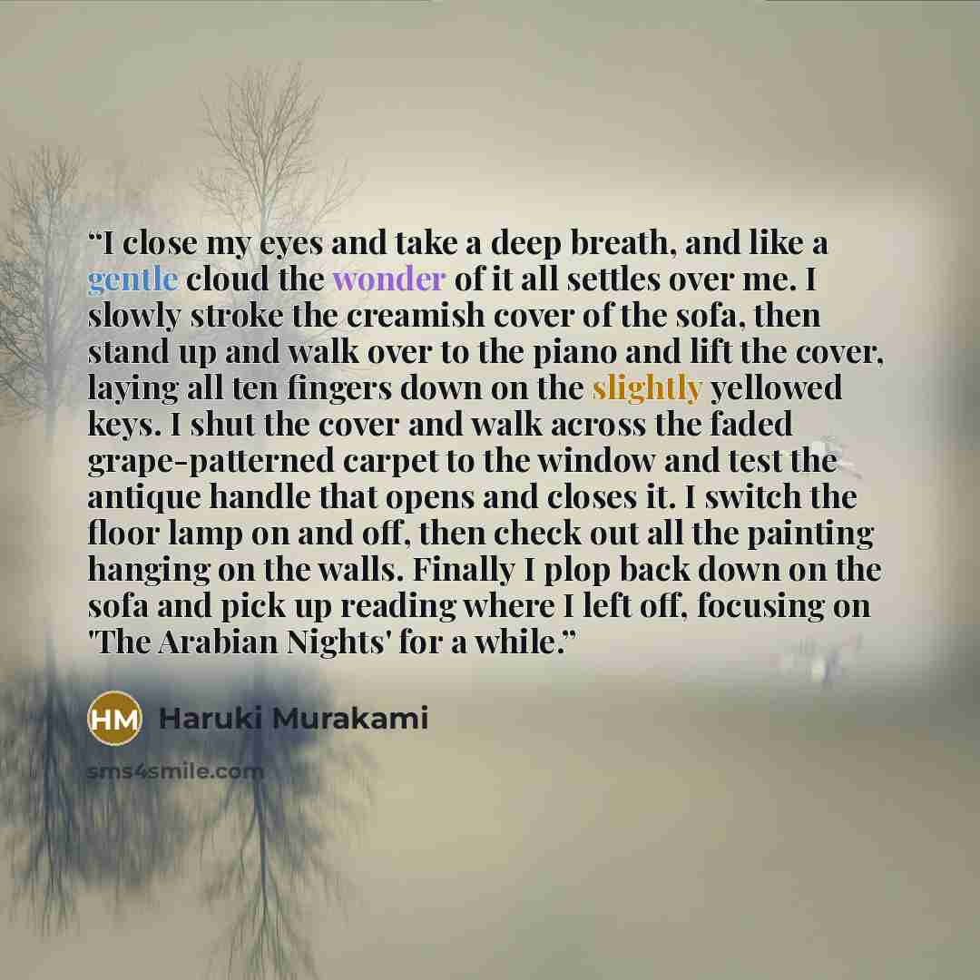 “I close my eyes and take a deep breath, and like a gentle cloud the wonder of it all settles over me. I slowly stroke the creamish cover of the sofa, then stand up and walk over to the piano and lift the cover, laying all ten fingers down on the slightly yellowed keys. I shut the cover and walk…” quote by Haruki Murakami