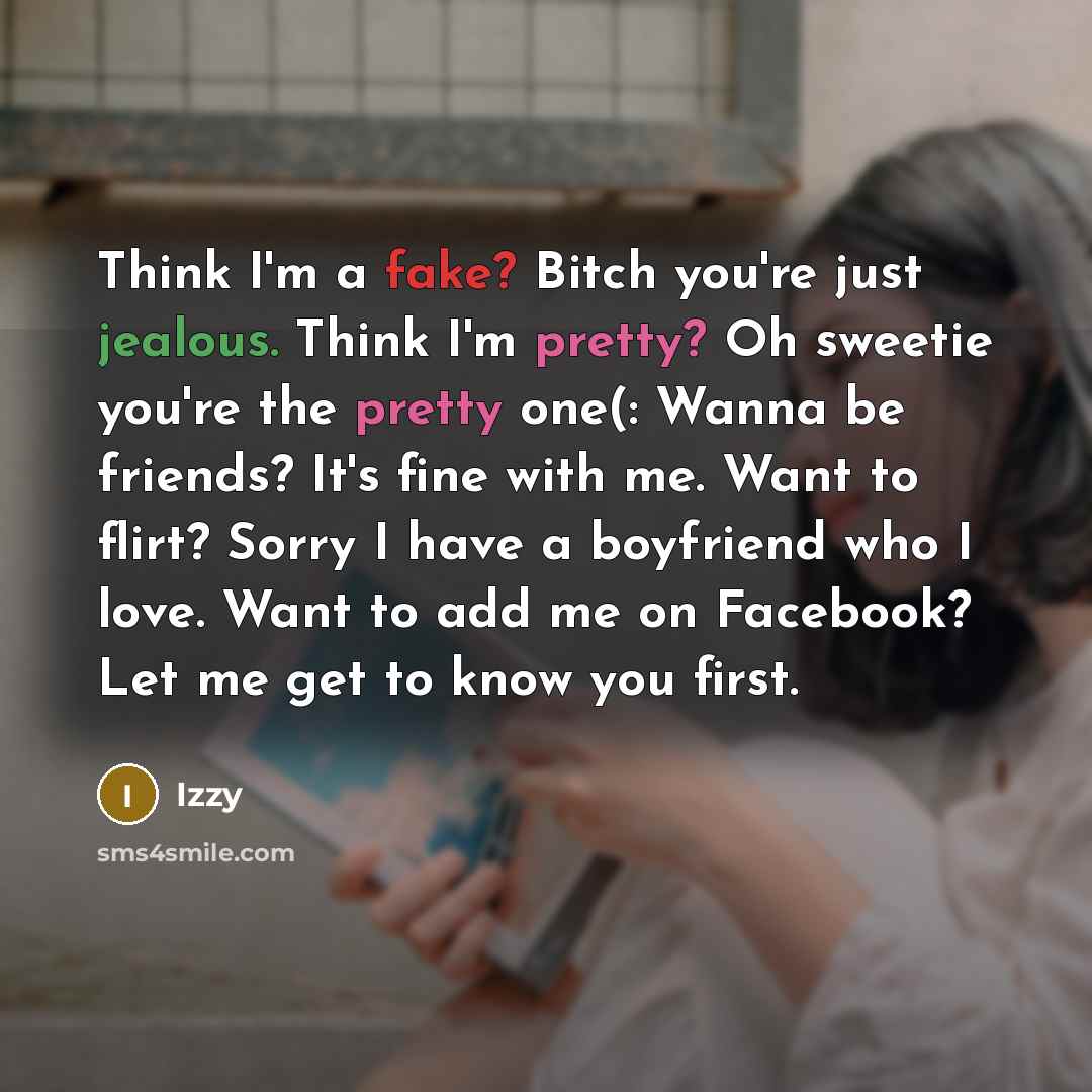 “Think I'm a fake? Bitch you're just jealous. Think I'm pretty? Oh sweetie you're the pretty one(: Wanna be friends? It's fine with me. Want to flirt? Sorry I have a boyfriend who I love. Want to add me on Facebook? Let me get to know you first.” quote by Izzy