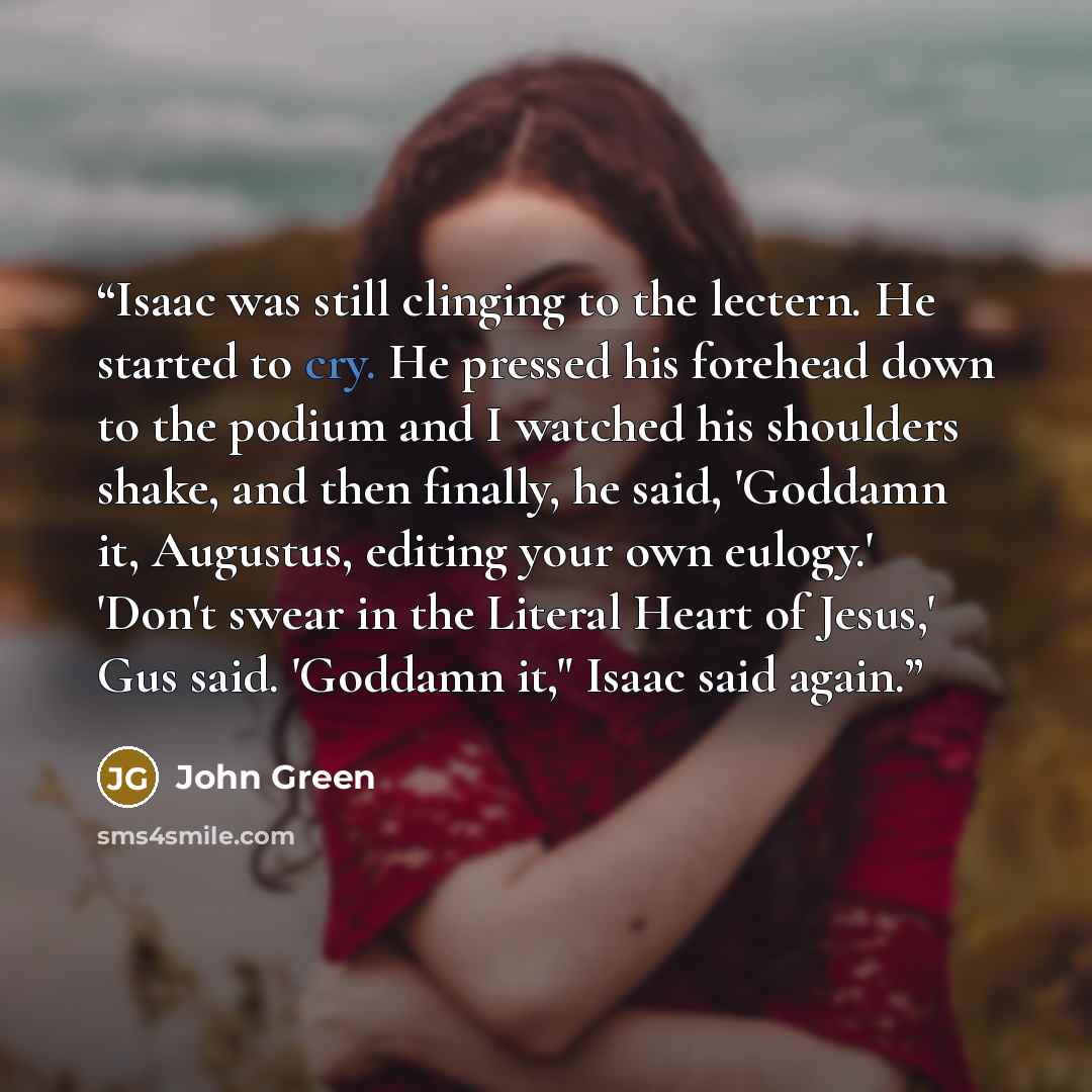 “Isaac was still clinging to the lectern. He started to cry. He pressed his forehead down to the podium and I watched his shoulders shake, and then finally, he said, 'Goddamn it, Augustus, editing your own eulogy.' 'Don't swear in the Literal Heart of Jesus,' Gus said. 'Goddamn it," Isaac said again.” quote by John Green