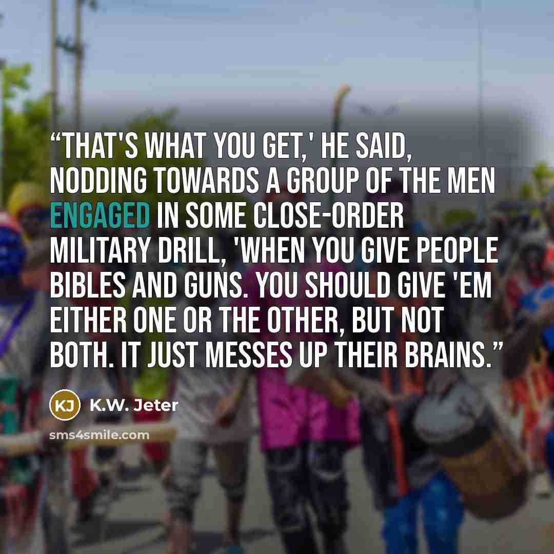 “That's what you get,' he said, nodding towards a group of the men engaged in some close-order military drill, 'when you give people Bibles and guns. You should give 'em either one or the other, but not both. It just messes up their brains.” quote by K.W. Jeter